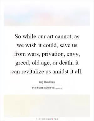 So while our art cannot, as we wish it could, save us from wars, privation, envy, greed, old age, or death, it can revitalize us amidst it all Picture Quote #1