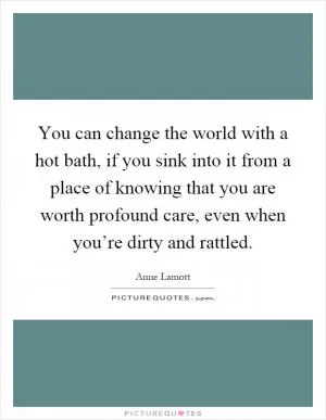You can change the world with a hot bath, if you sink into it from a place of knowing that you are worth profound care, even when you’re dirty and rattled Picture Quote #1