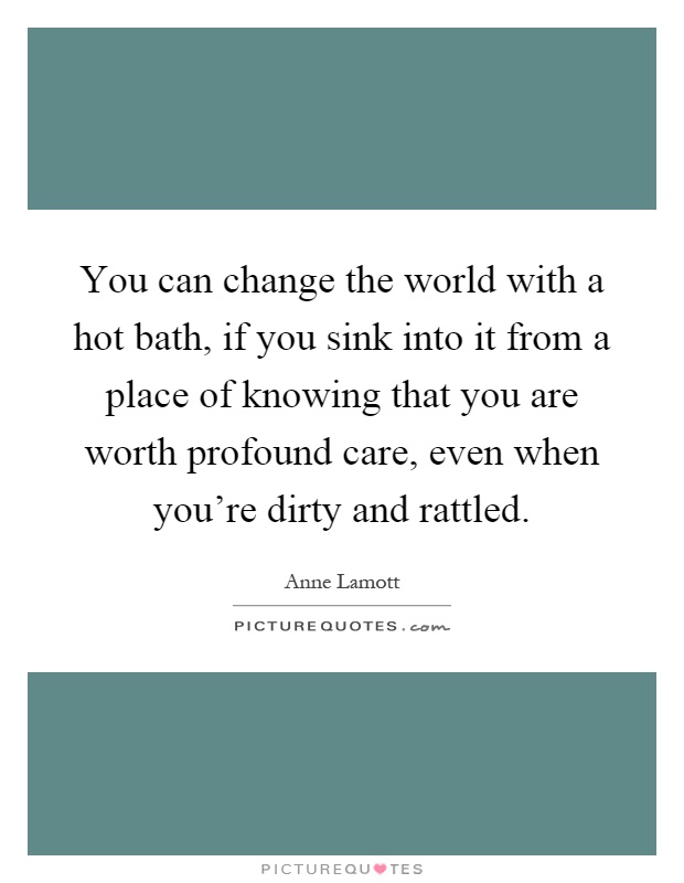 You can change the world with a hot bath, if you sink into it from a place of knowing that you are worth profound care, even when you're dirty and rattled Picture Quote #1