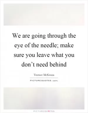 We are going through the eye of the needle; make sure you leave what you don’t need behind Picture Quote #1