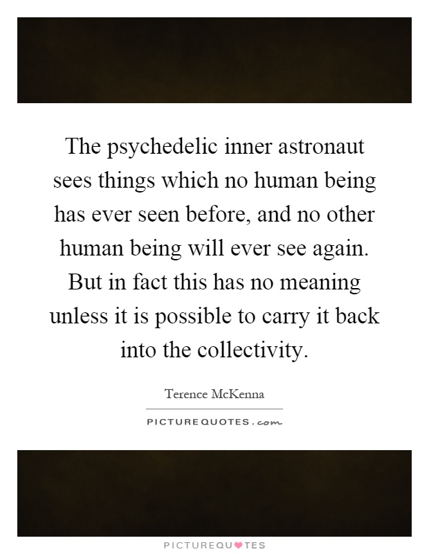 The psychedelic inner astronaut sees things which no human being has ever seen before, and no other human being will ever see again. But in fact this has no meaning unless it is possible to carry it back into the collectivity Picture Quote #1