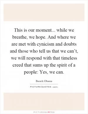 This is our moment... while we breathe, we hope. And where we are met with cynicism and doubts and those who tell us that we can’t, we will respond with that timeless creed that sums up the spirit of a people: Yes, we can Picture Quote #1