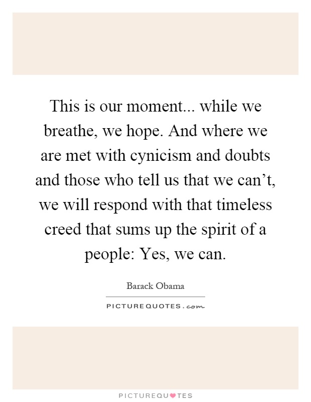 This is our moment... while we breathe, we hope. And where we are met with cynicism and doubts and those who tell us that we can't, we will respond with that timeless creed that sums up the spirit of a people: Yes, we can Picture Quote #1