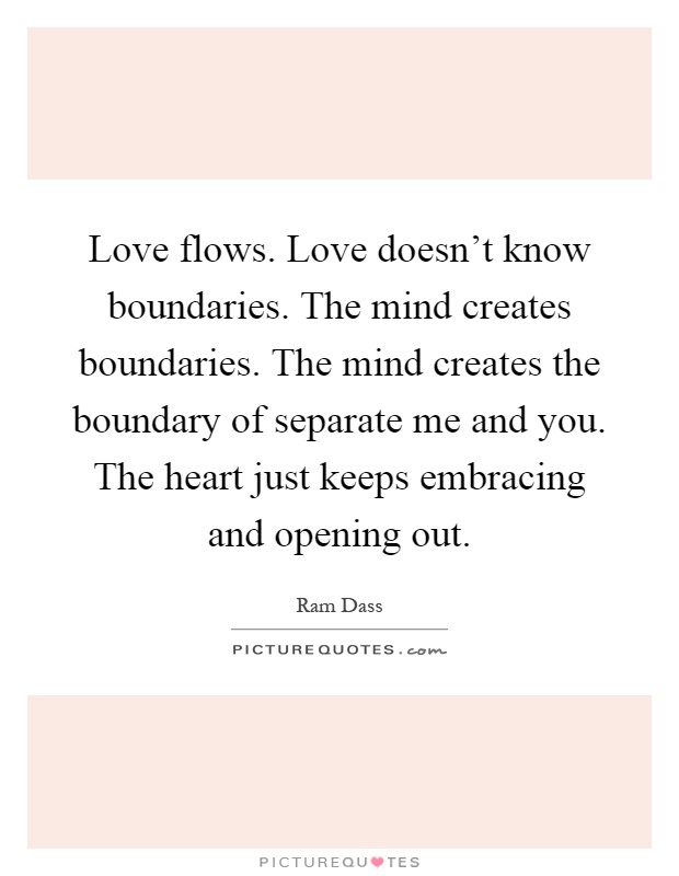 Love flows. Love doesn't know boundaries. The mind creates boundaries. The mind creates the boundary of separate me and you. The heart just keeps embracing and opening out Picture Quote #1