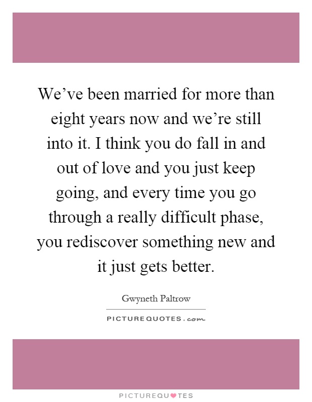 We've been married for more than eight years now and we're still into it. I think you do fall in and out of love and you just keep going, and every time you go through a really difficult phase, you rediscover something new and it just gets better Picture Quote #1