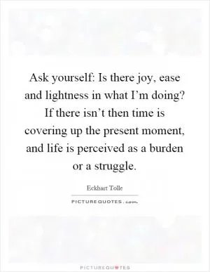 Ask yourself: Is there joy, ease and lightness in what I’m doing? If there isn’t then time is covering up the present moment, and life is perceived as a burden or a struggle Picture Quote #1