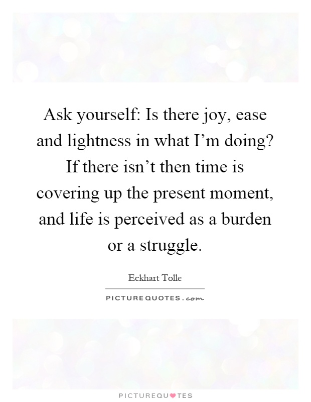 Ask yourself: Is there joy, ease and lightness in what I'm doing? If there isn't then time is covering up the present moment, and life is perceived as a burden or a struggle Picture Quote #1