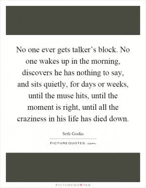 No one ever gets talker’s block. No one wakes up in the morning, discovers he has nothing to say, and sits quietly, for days or weeks, until the muse hits, until the moment is right, until all the craziness in his life has died down Picture Quote #1