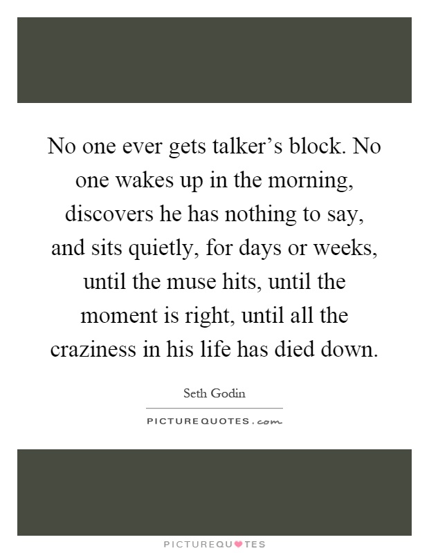 No one ever gets talker's block. No one wakes up in the morning, discovers he has nothing to say, and sits quietly, for days or weeks, until the muse hits, until the moment is right, until all the craziness in his life has died down Picture Quote #1