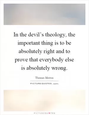 In the devil’s theology, the important thing is to be absolutely right and to prove that everybody else is absolutely wrong Picture Quote #1