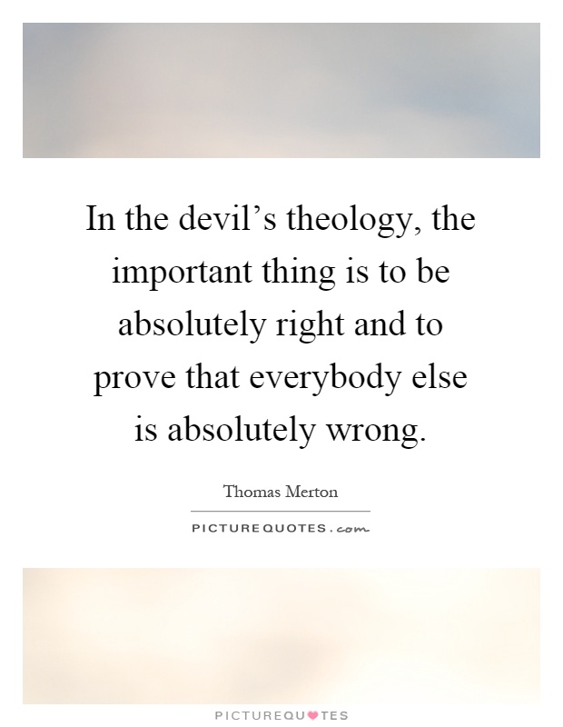 In the devil's theology, the important thing is to be absolutely right and to prove that everybody else is absolutely wrong Picture Quote #1