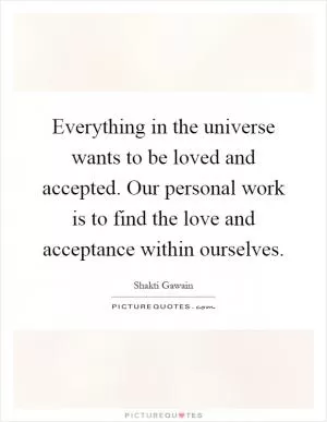 Everything in the universe wants to be loved and accepted. Our personal work is to find the love and acceptance within ourselves Picture Quote #1