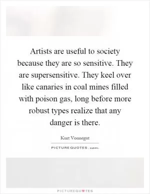 Artists are useful to society because they are so sensitive. They are supersensitive. They keel over like canaries in coal mines filled with poison gas, long before more robust types realize that any danger is there Picture Quote #1