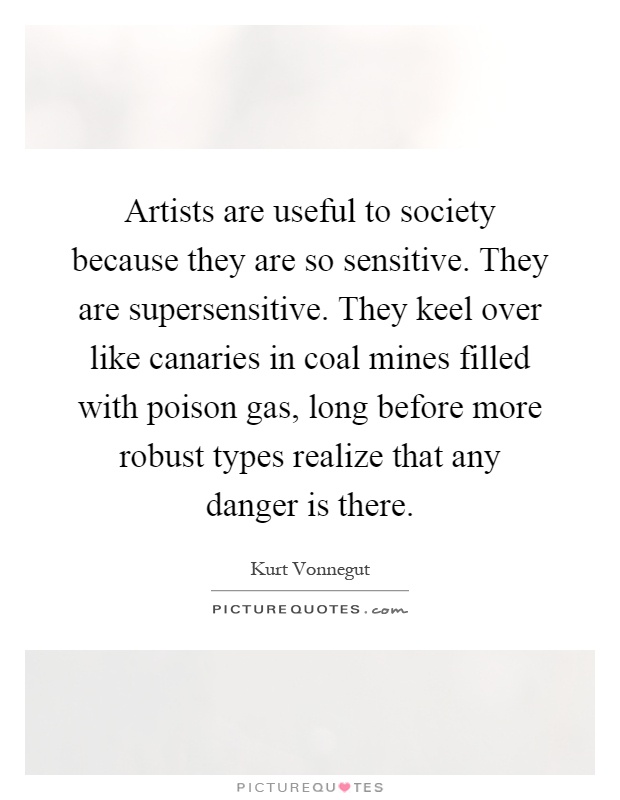 Artists are useful to society because they are so sensitive. They are supersensitive. They keel over like canaries in coal mines filled with poison gas, long before more robust types realize that any danger is there Picture Quote #1
