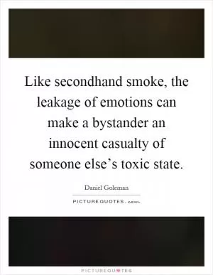Like secondhand smoke, the leakage of emotions can make a bystander an innocent casualty of someone else’s toxic state Picture Quote #1
