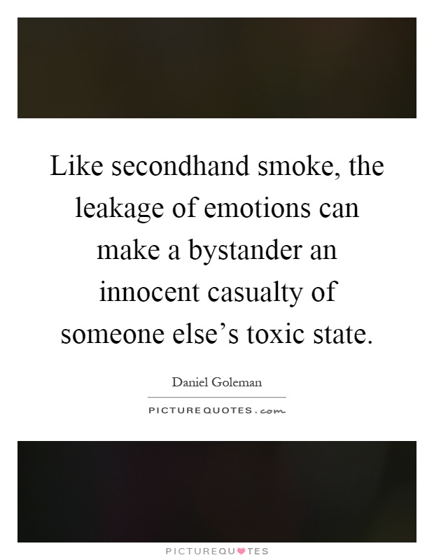 Like secondhand smoke, the leakage of emotions can make a bystander an innocent casualty of someone else's toxic state Picture Quote #1