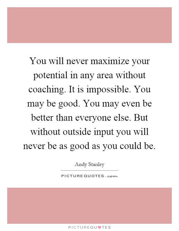You will never maximize your potential in any area without coaching. It is impossible. You may be good. You may even be better than everyone else. But without outside input you will never be as good as you could be Picture Quote #1