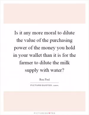 Is it any more moral to dilute the value of the purchasing power of the money you hold in your wallet than it is for the farmer to dilute the milk supply with water? Picture Quote #1
