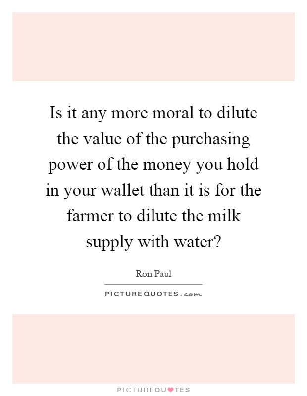 Is it any more moral to dilute the value of the purchasing power of the money you hold in your wallet than it is for the farmer to dilute the milk supply with water? Picture Quote #1