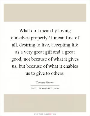 What do I mean by loving ourselves properly? I mean first of all, desiring to live, accepting life as a very great gift and a great good, not because of what it gives us, but because of what it enables us to give to others Picture Quote #1
