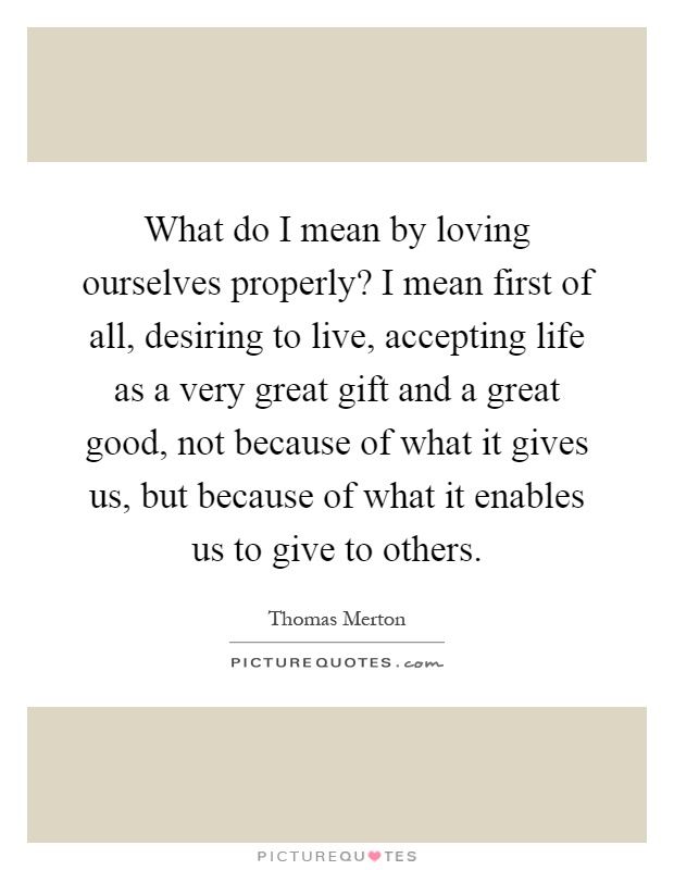 What do I mean by loving ourselves properly? I mean first of all, desiring to live, accepting life as a very great gift and a great good, not because of what it gives us, but because of what it enables us to give to others Picture Quote #1