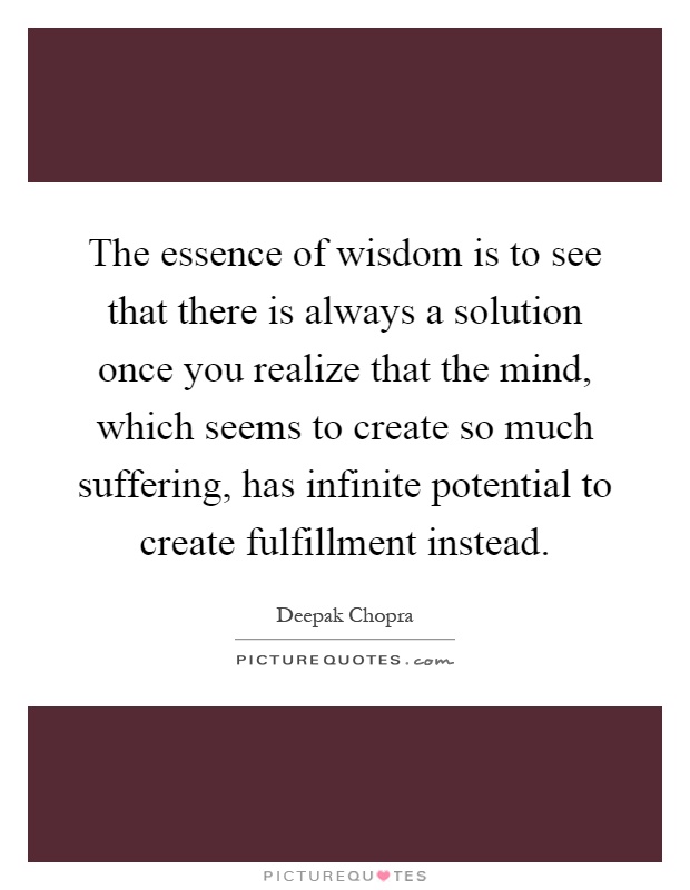 The essence of wisdom is to see that there is always a solution once you realize that the mind, which seems to create so much suffering, has infinite potential to create fulfillment instead Picture Quote #1