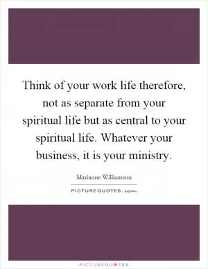 Think of your work life therefore, not as separate from your spiritual life but as central to your spiritual life. Whatever your business, it is your ministry Picture Quote #1