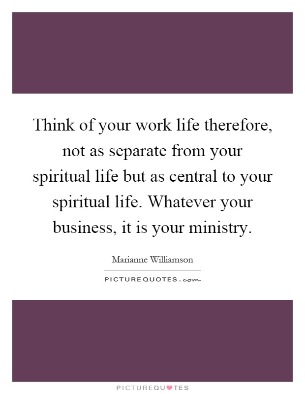 Think of your work life therefore, not as separate from your spiritual life but as central to your spiritual life. Whatever your business, it is your ministry Picture Quote #1
