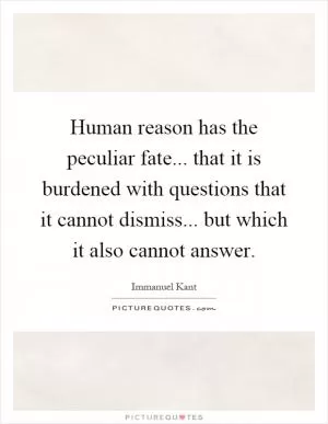 Human reason has the peculiar fate... that it is burdened with questions that it cannot dismiss... but which it also cannot answer Picture Quote #1