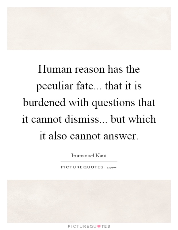 Human reason has the peculiar fate... that it is burdened with questions that it cannot dismiss... but which it also cannot answer Picture Quote #1