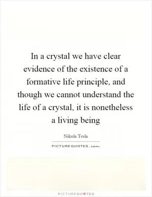 In a crystal we have clear evidence of the existence of a formative life principle, and though we cannot understand the life of a crystal, it is nonetheless a living being Picture Quote #1