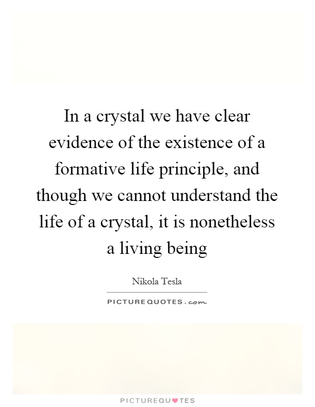 In a crystal we have clear evidence of the existence of a formative life principle, and though we cannot understand the life of a crystal, it is nonetheless a living being Picture Quote #1