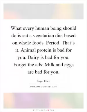 What every human being should do is eat a vegetarian diet based on whole foods. Period. That’s it. Animal protein is bad for you. Dairy is bad for you. Forget the ads: Milk and eggs are bad for you Picture Quote #1