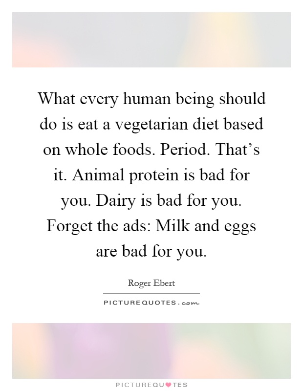 What every human being should do is eat a vegetarian diet based on whole foods. Period. That's it. Animal protein is bad for you. Dairy is bad for you. Forget the ads: Milk and eggs are bad for you Picture Quote #1