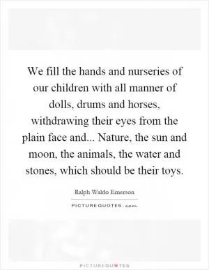 We fill the hands and nurseries of our children with all manner of dolls, drums and horses, withdrawing their eyes from the plain face and... Nature, the sun and moon, the animals, the water and stones, which should be their toys Picture Quote #1