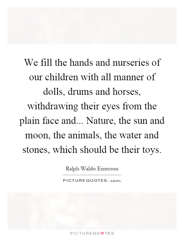 We fill the hands and nurseries of our children with all manner of dolls, drums and horses, withdrawing their eyes from the plain face and... Nature, the sun and moon, the animals, the water and stones, which should be their toys Picture Quote #1
