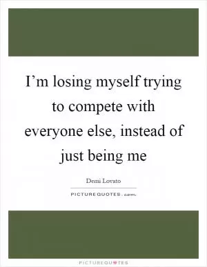 I’m losing myself trying to compete with everyone else, instead of just being me Picture Quote #1