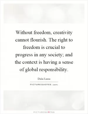 Without freedom, creativity cannot flourish. The right to freedom is crucial to progress in any society; and the context is having a sense of global responsibility Picture Quote #1