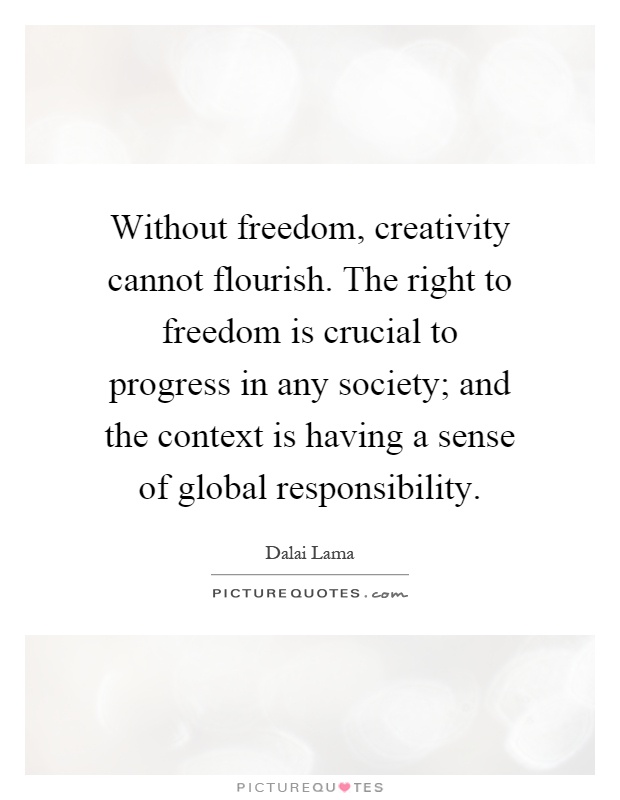 Without freedom, creativity cannot flourish. The right to freedom is crucial to progress in any society; and the context is having a sense of global responsibility Picture Quote #1