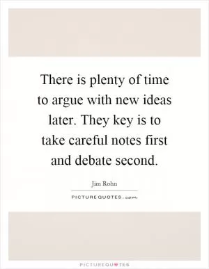 There is plenty of time to argue with new ideas later. They key is to take careful notes first and debate second Picture Quote #1