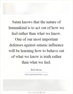 Satan knows that the nature of humankind is to act out of how we feel rather than what we know. One of our most important defenses against satanic influence will be learning how to behave out of what we know is truth rather than what we feel Picture Quote #1