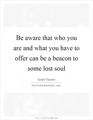 Be aware that who you are and what you have to offer can be a beacon to some lost soul Picture Quote #1