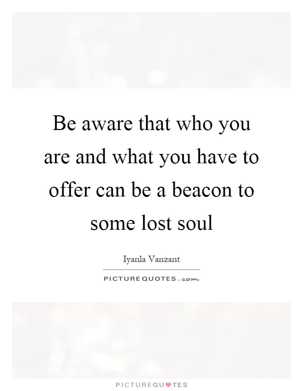 Be aware that who you are and what you have to offer can be a beacon to some lost soul Picture Quote #1