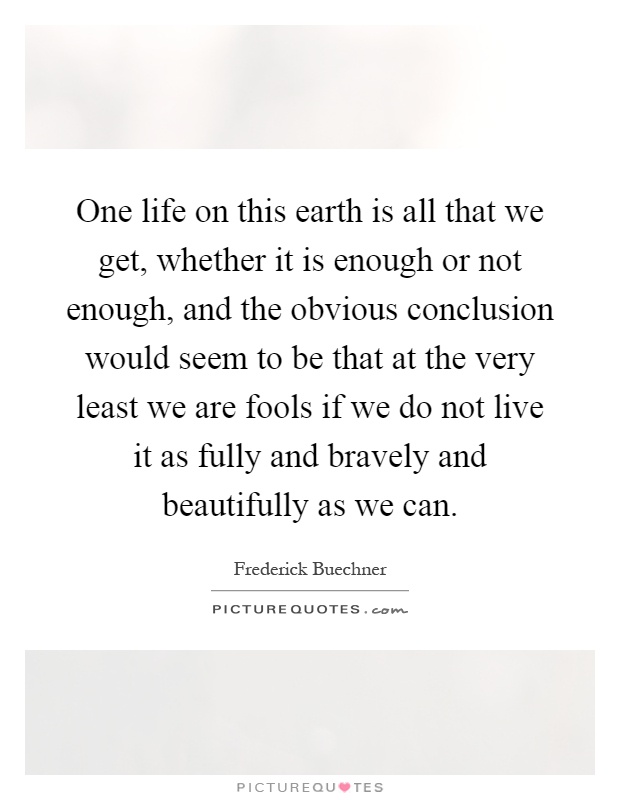 One life on this earth is all that we get, whether it is enough or not enough, and the obvious conclusion would seem to be that at the very least we are fools if we do not live it as fully and bravely and beautifully as we can Picture Quote #1