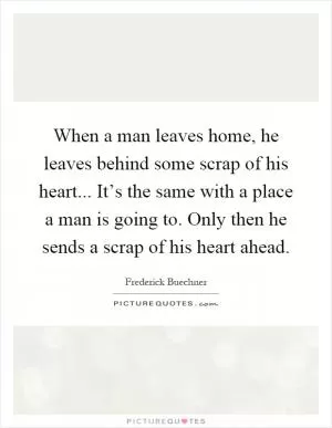 When a man leaves home, he leaves behind some scrap of his heart... It’s the same with a place a man is going to. Only then he sends a scrap of his heart ahead Picture Quote #1