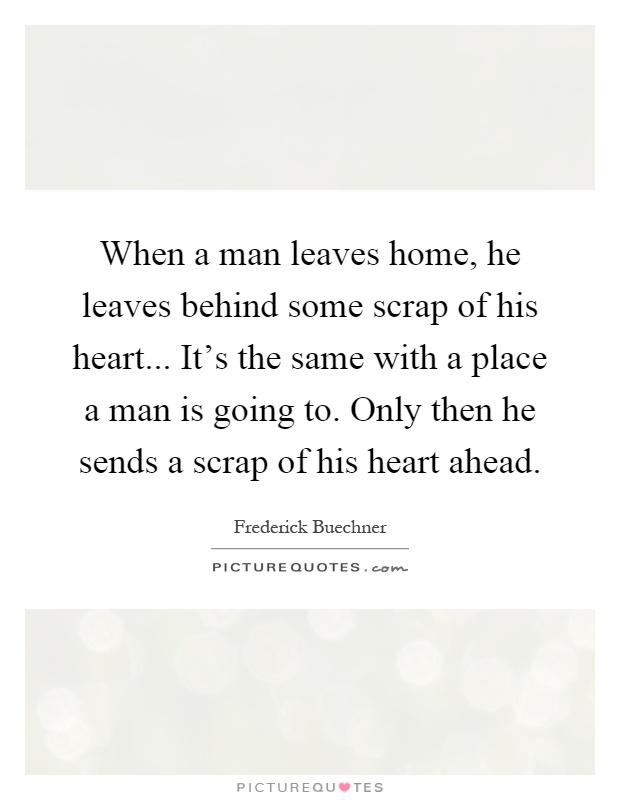 When a man leaves home, he leaves behind some scrap of his heart... It's the same with a place a man is going to. Only then he sends a scrap of his heart ahead Picture Quote #1