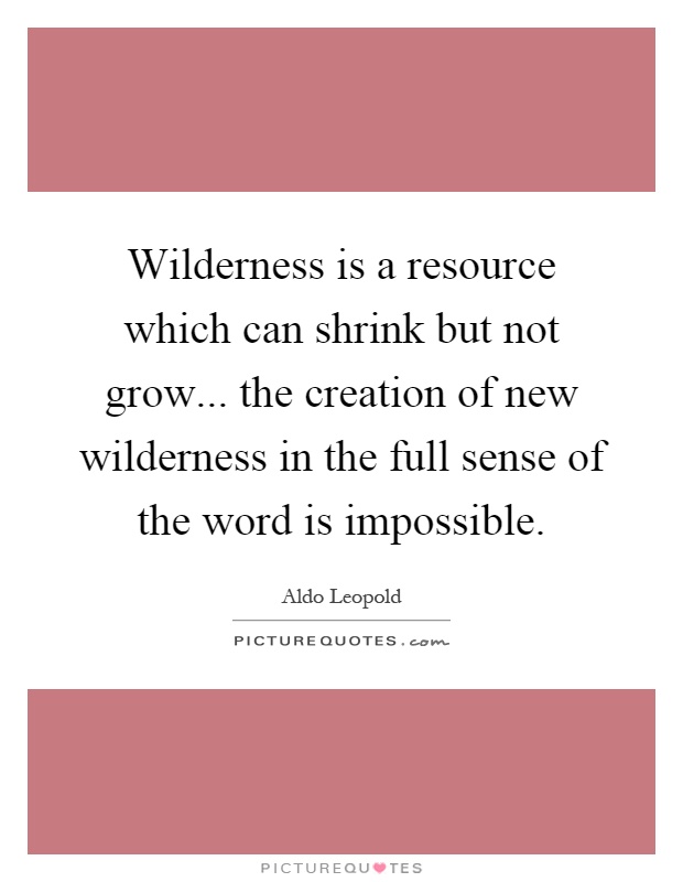 Wilderness is a resource which can shrink but not grow... the creation of new wilderness in the full sense of the word is impossible Picture Quote #1