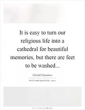 It is easy to turn our religious life into a cathedral for beautiful memories, but there are feet to be washed Picture Quote #1