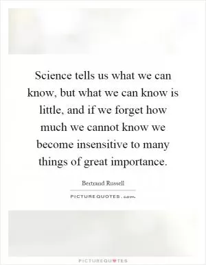 Science tells us what we can know, but what we can know is little, and if we forget how much we cannot know we become insensitive to many things of great importance Picture Quote #1