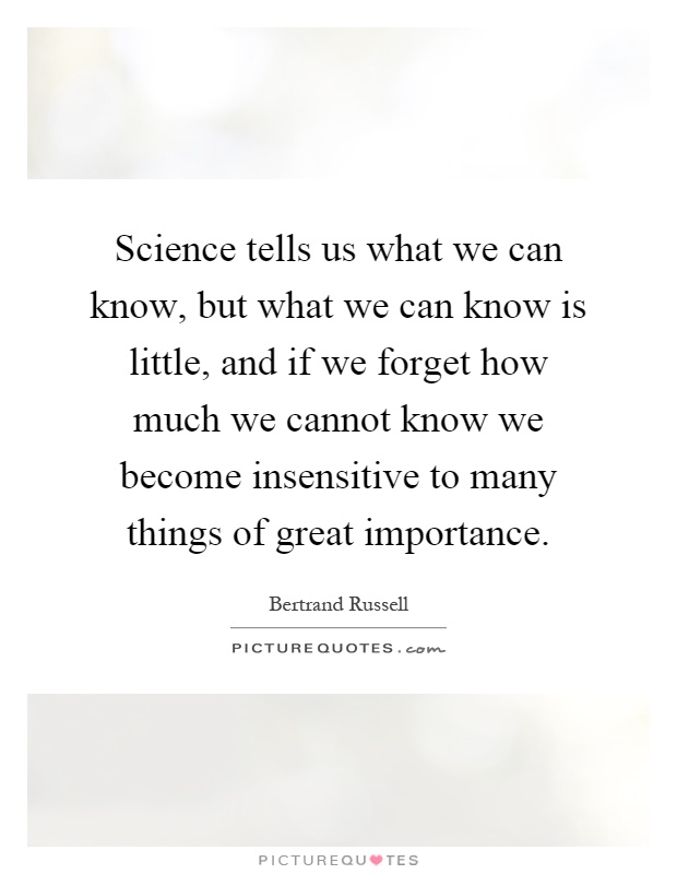 Science tells us what we can know, but what we can know is little, and if we forget how much we cannot know we become insensitive to many things of great importance Picture Quote #1